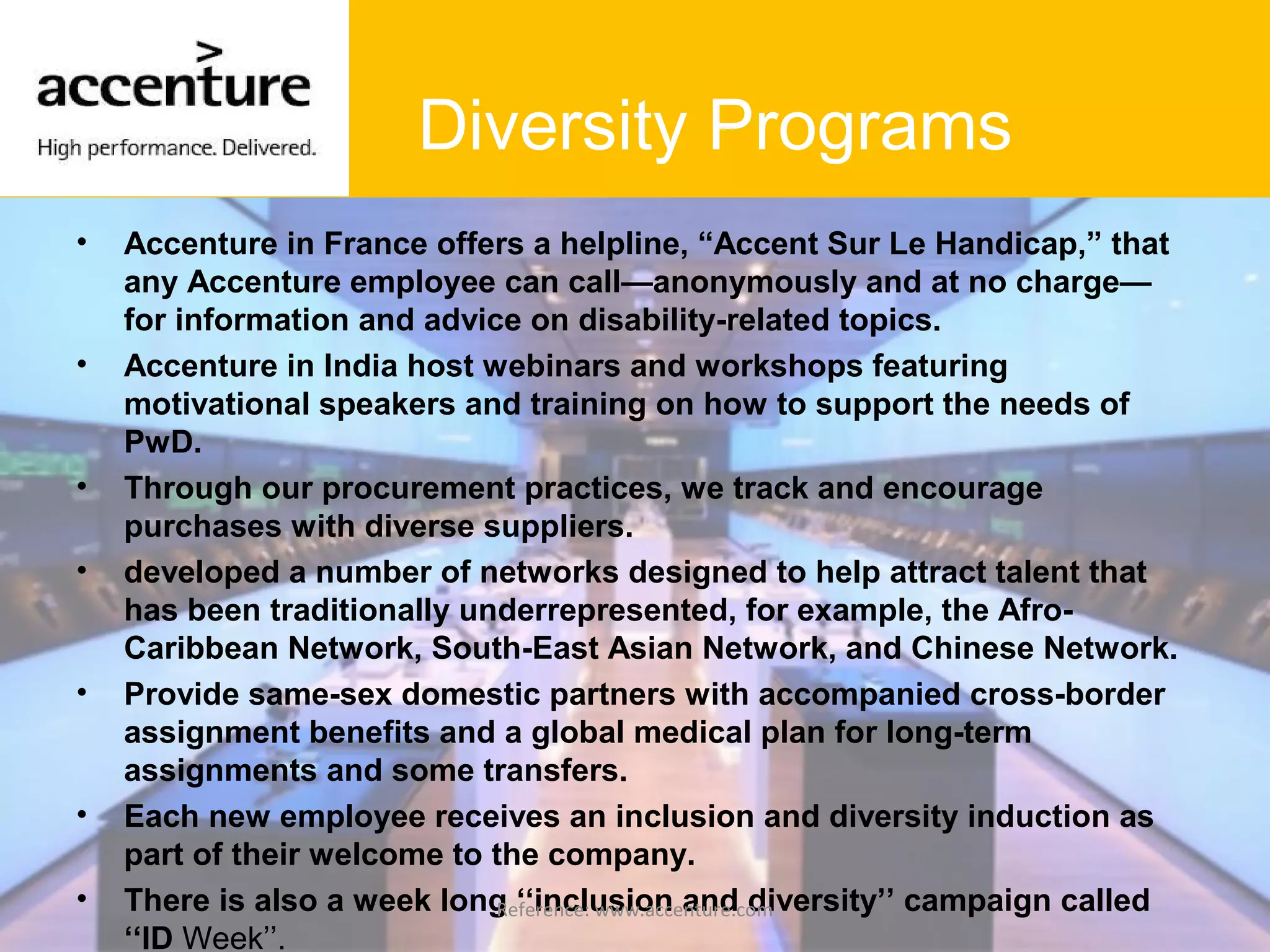 Diversity Programs
• Accenture in France offers a helpline, “Accent Sur Le Handicap,” that
any Accenture employee can call—anonymously and at no charge—
for information and advice on disability-related topics.
• Accenture in India host webinars and workshops featuring
motivational speakers and training on how to support the needs of
PwD.
• Through our procurement practices, we track and encourage
purchases with diverse suppliers.
• developed a number of networks designed to help attract talent that
has been traditionally underrepresented, for example, the Afro-
Caribbean Network, South-East Asian Network, and Chinese Network.
• Provide same-sex domestic partners with accompanied cross-border
assignment benefits and a global medical plan for long-term
assignments and some transfers.
• Each new employee receives an inclusion and diversity induction as
part of their welcome to the company.
• There is also a week long ‘‘inclusion and diversity’’ campaign called
‘‘ID Week’’.
Reference: www.accenture.com
 
