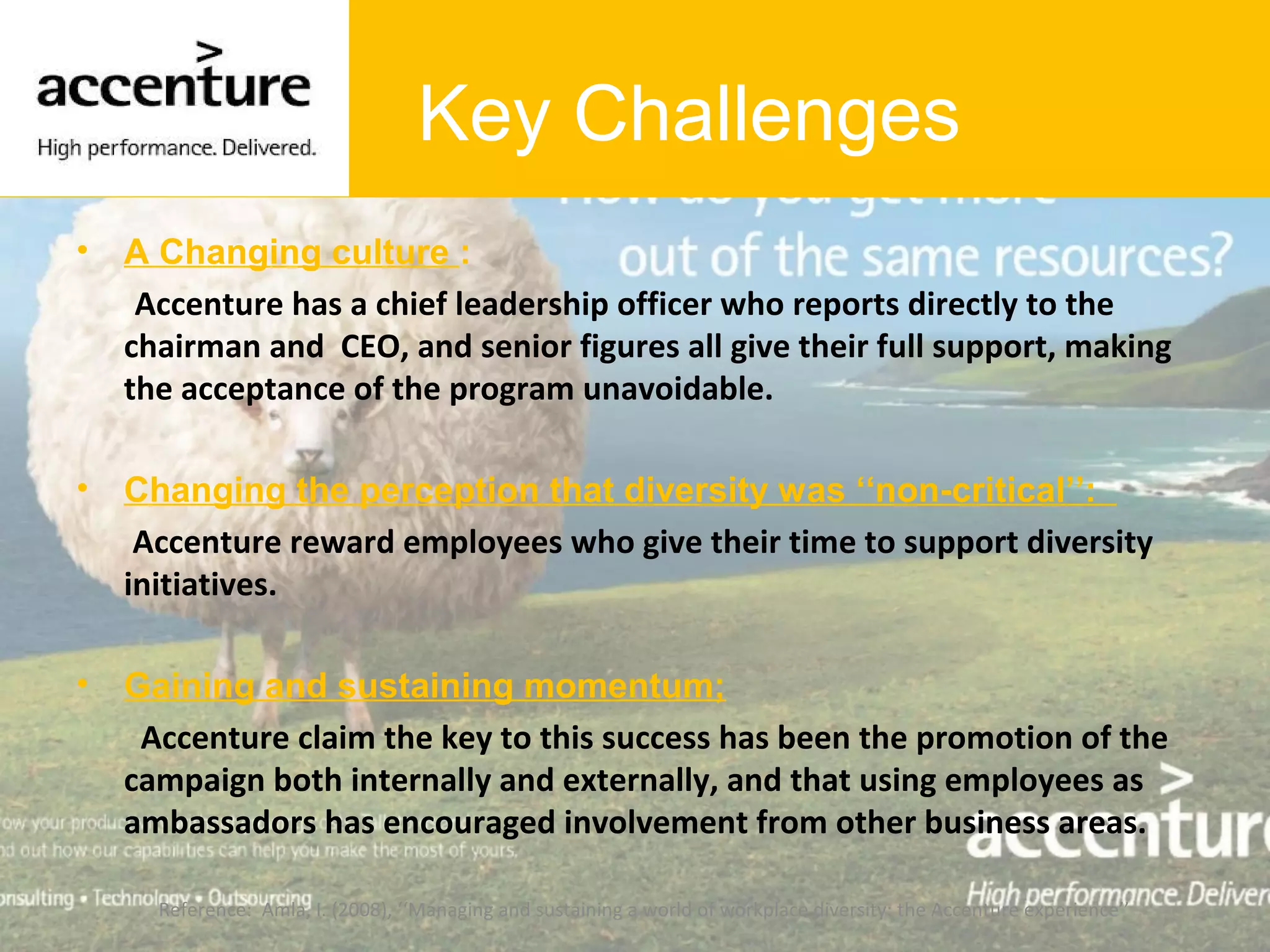 Key Challenges
• A Changing culture :
Accenture has a chief leadership officer who reports directly to the
chairman and CEO, and senior figures all give their full support, making
the acceptance of the program unavoidable.
• Changing the perception that diversity was ‘‘non-critical’’:
Accenture reward employees who give their time to support diversity
initiatives.
• Gaining and sustaining momentum;
Accenture claim the key to this success has been the promotion of the
campaign both internally and externally, and that using employees as
ambassadors has encouraged involvement from other business areas.
Reference: Amla, I. (2008), ‘‘Managing and sustaining a world of workplace diversity: the Accenture experience’’
 