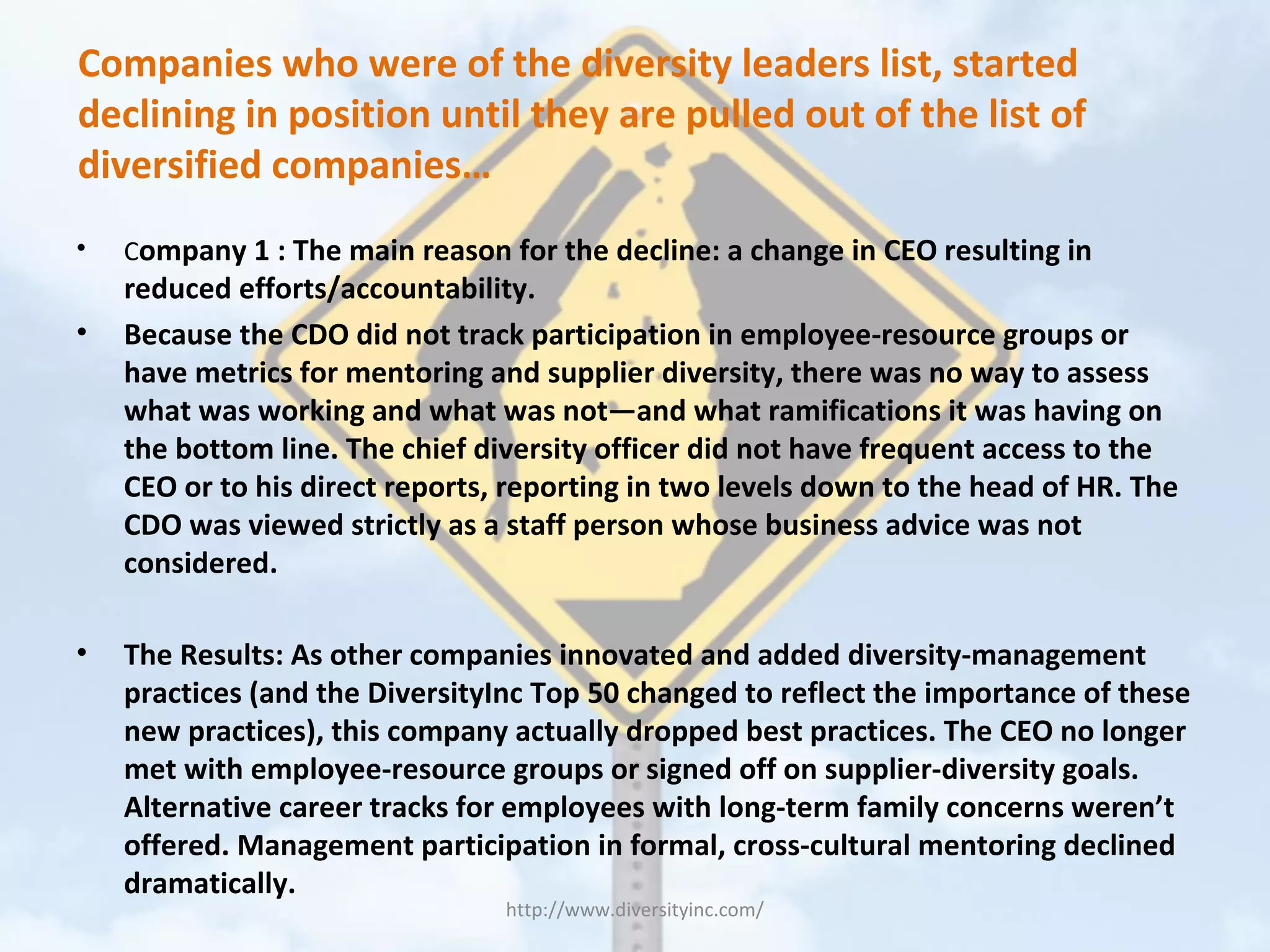 Companies who were of the diversity leaders list, started
declining in position until they are pulled out of the list of
diversified companies…
• Company 1 : The main reason for the decline: a change in CEO resulting in
reduced efforts/accountability.
• Because the CDO did not track participation in employee-resource groups or
have metrics for mentoring and supplier diversity, there was no way to assess
what was working and what was not—and what ramifications it was having on
the bottom line. The chief diversity officer did not have frequent access to the
CEO or to his direct reports, reporting in two levels down to the head of HR. The
CDO was viewed strictly as a staff person whose business advice was not
considered.
• The Results: As other companies innovated and added diversity-management
practices (and the DiversityInc Top 50 changed to reflect the importance of these
new practices), this company actually dropped best practices. The CEO no longer
met with employee-resource groups or signed off on supplier-diversity goals.
Alternative career tracks for employees with long-term family concerns weren’t
offered. Management participation in formal, cross-cultural mentoring declined
dramatically.
http://www.diversityinc.com/
 