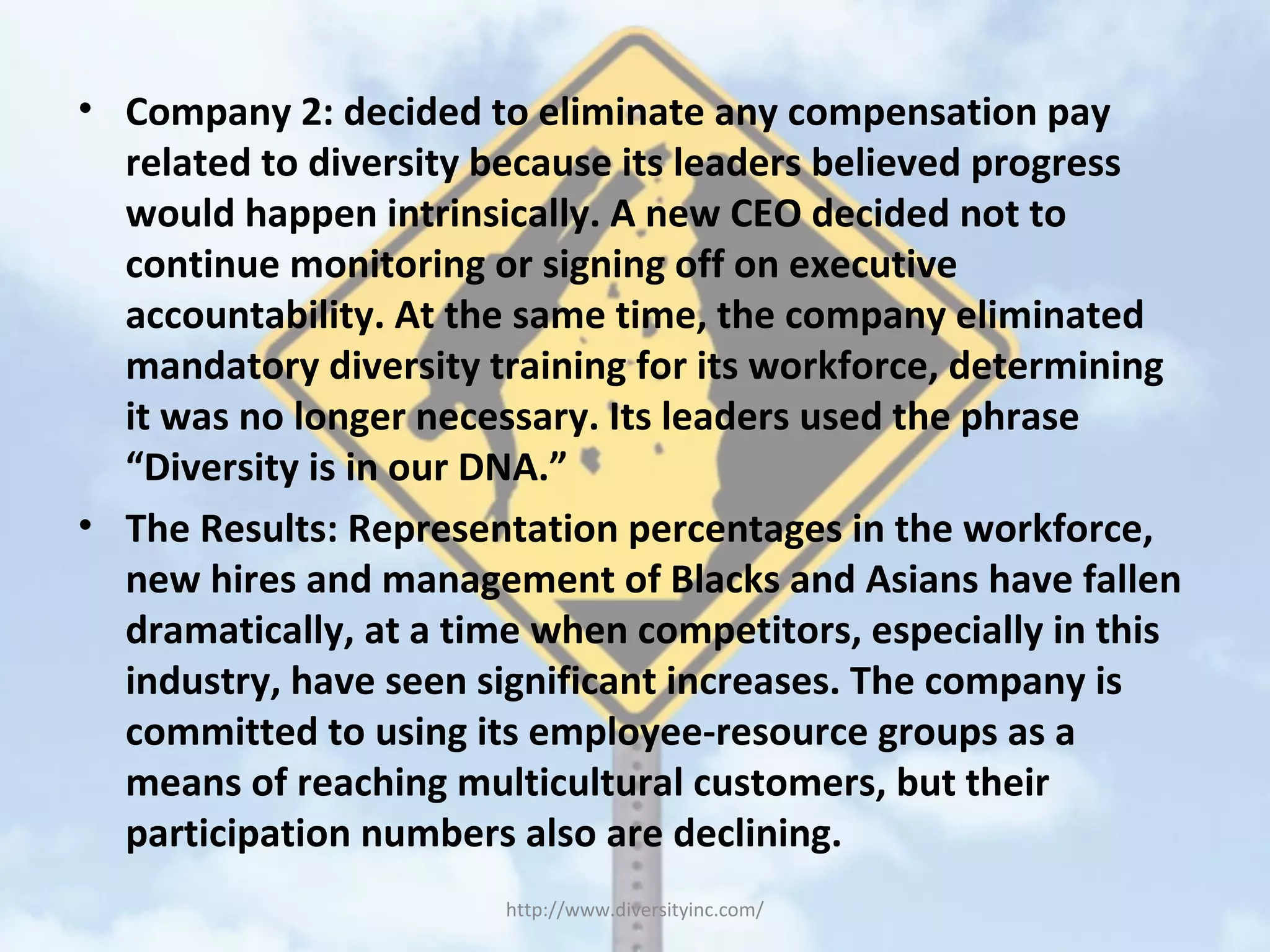 • Company 2: decided to eliminate any compensation pay
related to diversity because its leaders believed progress
would happen intrinsically. A new CEO decided not to
continue monitoring or signing off on executive
accountability. At the same time, the company eliminated
mandatory diversity training for its workforce, determining
it was no longer necessary. Its leaders used the phrase
“Diversity is in our DNA.”
• The Results: Representation percentages in the workforce,
new hires and management of Blacks and Asians have fallen
dramatically, at a time when competitors, especially in this
industry, have seen significant increases. The company is
committed to using its employee-resource groups as a
means of reaching multicultural customers, but their
participation numbers also are declining.
http://www.diversityinc.com/
 