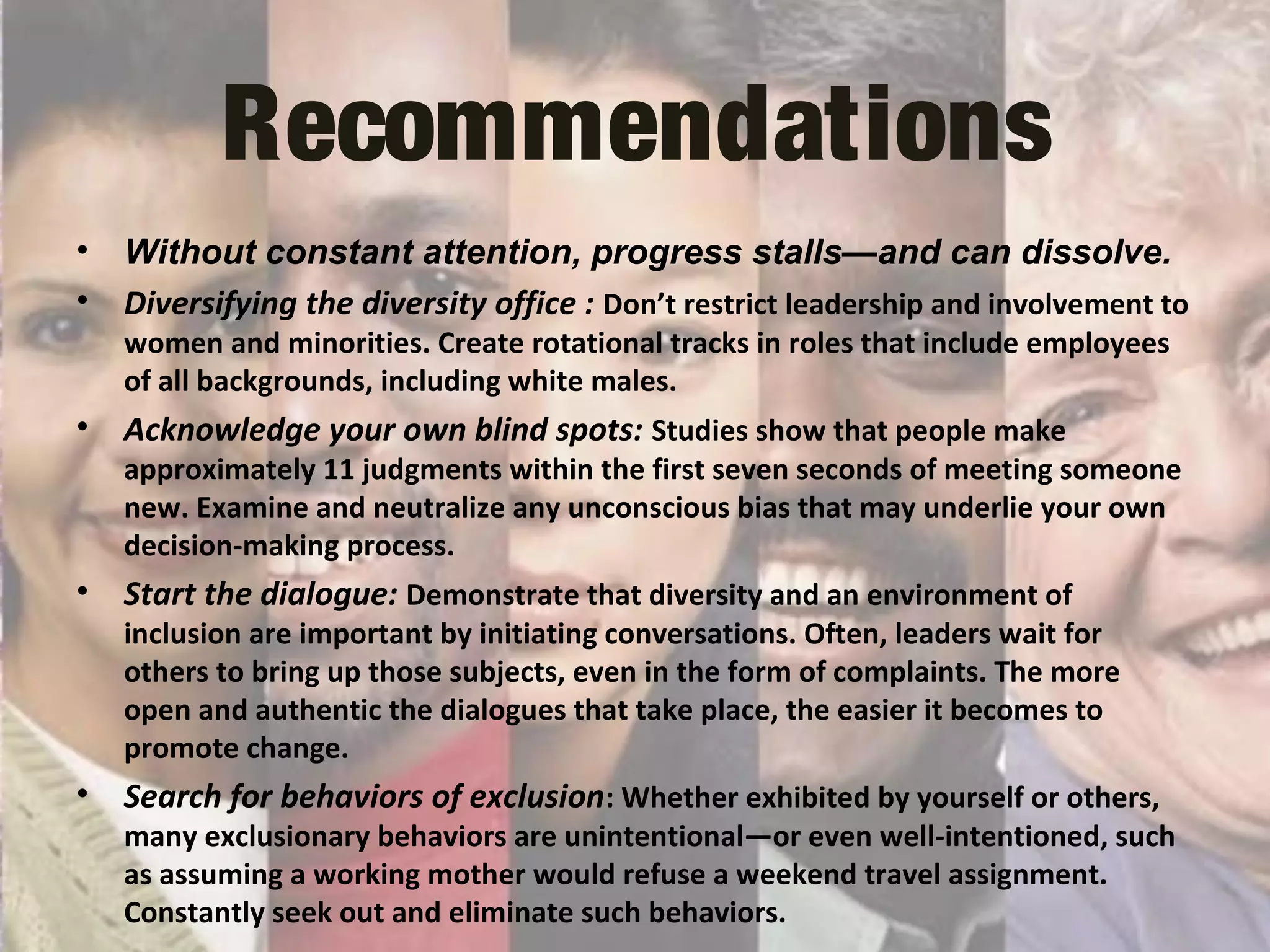 Recommendations
• Without constant attention, progress stalls—and can dissolve.
• Diversifying the diversity office : Don’t restrict leadership and involvement to
women and minorities. Create rotational tracks in roles that include employees
of all backgrounds, including white males.
• Acknowledge your own blind spots: Studies show that people make
approximately 11 judgments within the first seven seconds of meeting someone
new. Examine and neutralize any unconscious bias that may underlie your own
decision-making process.
• Start the dialogue: Demonstrate that diversity and an environment of
inclusion are important by initiating conversations. Often, leaders wait for
others to bring up those subjects, even in the form of complaints. The more
open and authentic the dialogues that take place, the easier it becomes to
promote change.
• Search for behaviors of exclusion: Whether exhibited by yourself or others,
many exclusionary behaviors are unintentional—or even well-intentioned, such
as assuming a working mother would refuse a weekend travel assignment.
Constantly seek out and eliminate such behaviors.
 