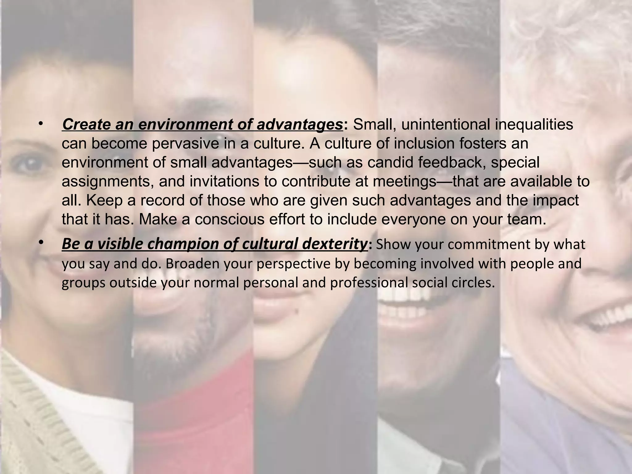 • Create an environment of advantages: Small, unintentional inequalities
can become pervasive in a culture. A culture of inclusion fosters an
environment of small advantages—such as candid feedback, special
assignments, and invitations to contribute at meetings—that are available to
all. Keep a record of those who are given such advantages and the impact
that it has. Make a conscious effort to include everyone on your team.
• Be a visible champion of cultural dexterity: Show your commitment by what
you say and do. Broaden your perspective by becoming involved with people and
groups outside your normal personal and professional social circles.
 