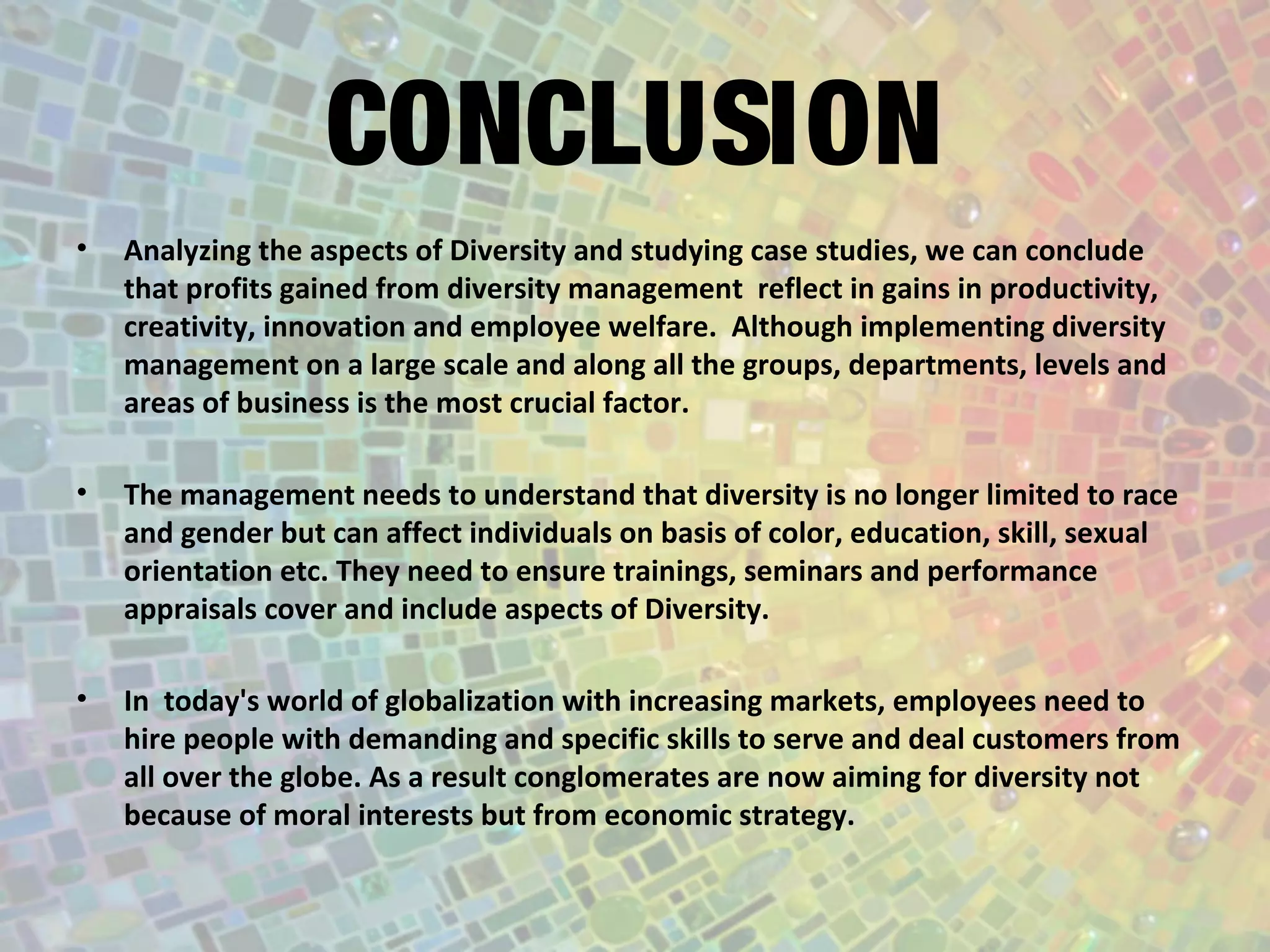 CONCLUSION
• Analyzing the aspects of Diversity and studying case studies, we can conclude
that profits gained from diversity management reflect in gains in productivity,
creativity, innovation and employee welfare. Although implementing diversity
management on a large scale and along all the groups, departments, levels and
areas of business is the most crucial factor.
• The management needs to understand that diversity is no longer limited to race
and gender but can affect individuals on basis of color, education, skill, sexual
orientation etc. They need to ensure trainings, seminars and performance
appraisals cover and include aspects of Diversity.
• In today's world of globalization with increasing markets, employees need to
hire people with demanding and specific skills to serve and deal customers from
all over the globe. As a result conglomerates are now aiming for diversity not
because of moral interests but from economic strategy.
 