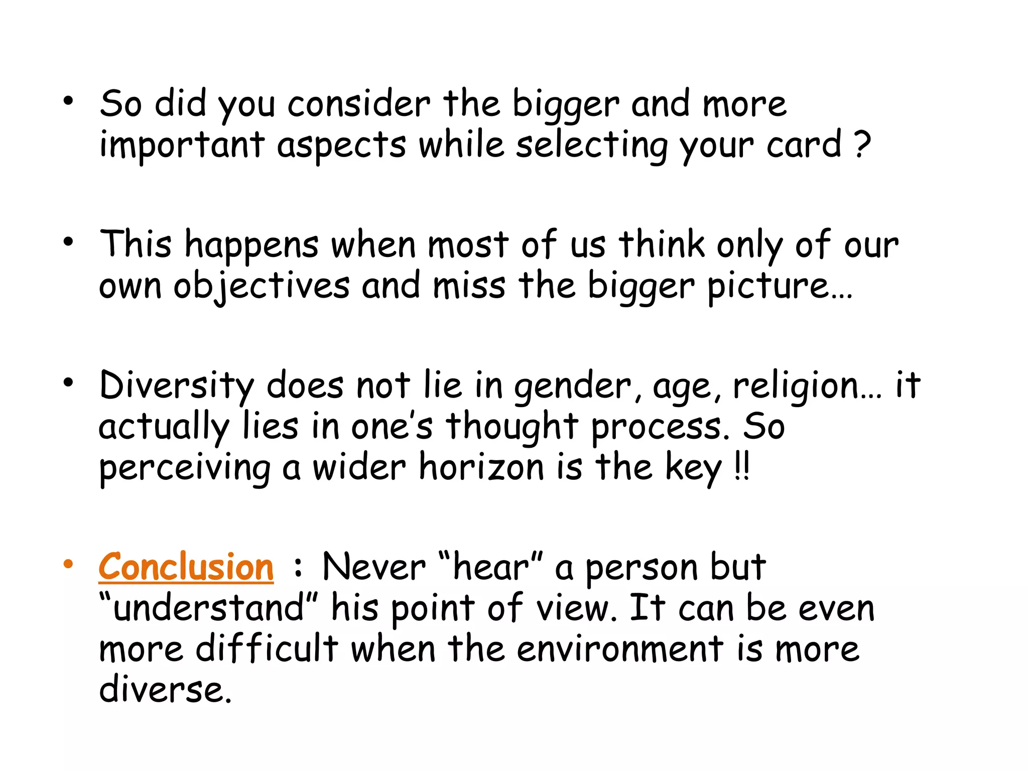 • So did you consider the bigger and more
important aspects while selecting your card ?
• This happens when most of us think only of our
own objectives and miss the bigger picture…
• Diversity does not lie in gender, age, religion… it
actually lies in one’s thought process. So
perceiving a wider horizon is the key !!
• Conclusion : Never “hear” a person but
“understand” his point of view. It can be even
more difficult when the environment is more
diverse.
 