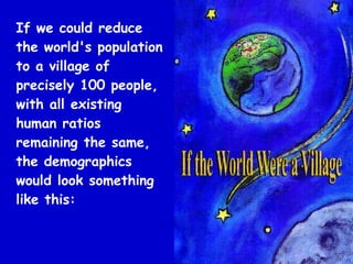 If we could reduce
the world's population
to a village of
precisely 100 people,
with all existing
human ratios
remaining the same,
the demographics
would look something
like this:
 