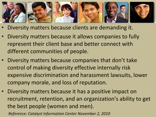 • Diversity matters because clients are demanding it.
• Diversity matters because it allows companies to fully
represent their client base and better connect with
different communities of people.
• Diversity matters because companies that don’t take
control of making diversity effective internally risk
expensive discrimination and harassment lawsuits, lower
company morale, and loss of reputation.
• Diversity matters because it has a positive impact on
recruitment, retention, and an organization’s ability to get
the best people (women and men).
Reference: Catalyst Information Center November 2, 2010
 