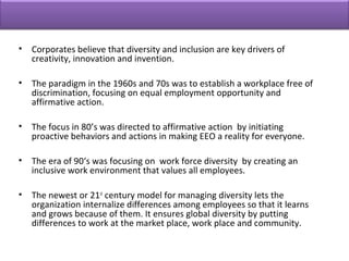 • Corporates believe that diversity and inclusion are key drivers of
creativity, innovation and invention.
• The paradigm in the 1960s and 70s was to establish a workplace free of
discrimination, focusing on equal employment opportunity and
affirmative action.
• The focus in 80’s was directed to affirmative action by initiating
proactive behaviors and actions in making EEO a reality for everyone.
• The era of 90‘s was focusing on work force diversity by creating an
inclusive work environment that values all employees.
• The newest or 21st
century model for managing diversity lets the
organization internalize differences among employees so that it learns
and grows because of them. It ensures global diversity by putting
differences to work at the market place, work place and community.
 