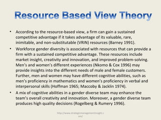 • According to the resource-based view, a firm can gain a sustained
competitive advantage if it takes advantage of its valuable, rare,
inimitable, and non-substitutable (VRIN) resources (Barney 1991).
• Workforce gender diversity is associated with resources that can provide a
firm with a sustained competitive advantage. These resources include
market insight, creativity and innovation, and improved problem-solving.
Men’s and women’s different experiences (Nkomo & Cox 1996) may
provide insights into the different needs of male and female customers.
Further, men and women may have different cognitive abilities, such as
men’s proficiency in mathematics and women’s proficiency in verbal and
interpersonal skills (Hoffman 1965; Maccoby & Jacklin 1974).
• A mix of cognitive abilities in a gender diverse team may enhance the
team’s overall creativity and innovation. Moreover, a gender diverse team
produces high quality decisions (Rogelberg & Rumery 1996).
http://www.strategicmanagementinsight.c
om/
 