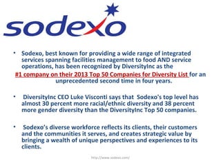 • Sodexo, best known for providing a wide range of integrated
services spanning facilities management to food AND service
operations, has been recognized by DiversityInc as the
#1 company on their 2013 Top 50 Companies for Diversity List for an
unprecedented second time in four years.
• DiversityInc CEO Luke Visconti says that Sodexo's top level has
almost 30 percent more racial/ethnic diversity and 38 percent
more gender diversity than the DiversityInc Top 50 companies.
• Sodexo’s diverse workforce reflects its clients, their customers
and the communities it serves, and creates strategic value by
bringing a wealth of unique perspectives and experiences to its
clients.
http://www.sodexo.com/
 