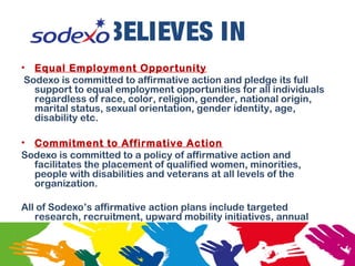 BELIEVES IN
• Equal Employment Opportunity
Sodexo is committed to affirmative action and pledge its full
support to equal employment opportunities for all individuals
regardless of race, color, religion, gender, national origin,
marital status, sexual orientation, gender identity, age,
disability etc.
• Commitment to Affirmative Action
Sodexo is committed to a policy of affirmative action and
facilitates the placement of qualified women, minorities,
people with disabilities and veterans at all levels of the
organization.
All of Sodexo’s affirmative action plans include targeted
research, recruitment, upward mobility initiatives, annual
goals and timetables for women and minorities.
 