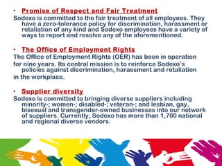 • Promise of Respect and Fair Treatment
Sodexo is committed to the fair treatment of all employees. They
have a zero-tolerance policy for discrimination, harassment or
retaliation of any kind and Sodexo employees have a variety of
ways to report and resolve any of the aforementioned.
• The Office of Employment Rights
The Office of Employment Rights (OER) has been in operation
for nine years. Its central mission is to reinforce Sodexo’s
policies against discrimination, harassment and retaliation
in the workplace.
• Supplier diversity
Sodexo is committed to bringing diverse suppliers including
minority-; women-; disabled-; veteran-; and lesbian, gay,
bisexual and transgender-owned businesses into our network
of suppliers. Currently, Sodexo has more than 1,700 national
and regional diverse vendors.
 