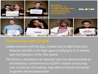Partnership with GLSEN
Sodexo partners with the Gay, Lesbian and Straight Education
Network (GLSEN) in the fight against bullying in K-12 schools
won the Educator of the Year award.
This honor is awarded to an educator who has demonstrated an
extraordinary commitment to GLSEN’s mission of ensuring
safe schools for all students, regardless of sexual orientation
or gender identity/expression.
 