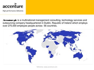 Accentureplc is a multinational management consulting, technology services and
outsourcing company headquartered in Dublin, Republic of Ireland which employs
over 275,000 employee people across 56 countries.
Reference: www.accenture.com
 