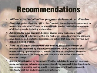 Recommendations
• Without constant attention, progress stalls—and can dissolve.
• Diversifying the diversity office : Don’t restrict leadership and involvement to
women and minorities. Create rotational tracks in roles that include employees
of all backgrounds, including white males.
• Acknowledge your own blind spots: Studies show that people make
approximately 11 judgments within the first seven seconds of meeting someone
new. Examine and neutralize any unconscious bias that may underlie your own
decision-making process.
• Start the dialogue: Demonstrate that diversity and an environment of
inclusion are important by initiating conversations. Often, leaders wait for
others to bring up those subjects, even in the form of complaints. The more
open and authentic the dialogues that take place, the easier it becomes to
promote change.
• Search for behaviors of exclusion: Whether exhibited by yourself or others,
many exclusionary behaviors are unintentional—or even well-intentioned, such
as assuming a working mother would refuse a weekend travel assignment.
Constantly seek out and eliminate such behaviors.
 