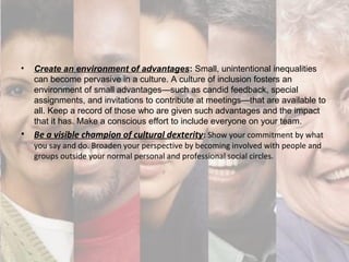 • Create an environment of advantages: Small, unintentional inequalities
can become pervasive in a culture. A culture of inclusion fosters an
environment of small advantages—such as candid feedback, special
assignments, and invitations to contribute at meetings—that are available to
all. Keep a record of those who are given such advantages and the impact
that it has. Make a conscious effort to include everyone on your team.
• Be a visible champion of cultural dexterity: Show your commitment by what
you say and do. Broaden your perspective by becoming involved with people and
groups outside your normal personal and professional social circles.
 