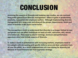 CONCLUSION
• Analyzing the aspects of Diversity and studying case studies, we can conclude
that profits gained from diversity management reflect in gains in productivity,
creativity, innovation and employee welfare. Although implementing diversity
management on a large scale and along all the groups, departments, levels and
areas of business is the most crucial factor.
• The management needs to understand that diversity is no longer limited to race
and gender but can affect individuals on basis of color, education, skill, sexual
orientation etc. They need to ensure trainings, seminars and performance
appraisals cover and include aspects of Diversity.
• In today's world of globalization with increasing markets, employees need to
hire people with demanding and specific skills to serve and deal customers from
all over the globe. As a result conglomerates are now aiming for diversity not
because of moral interests but from economic strategy.
 