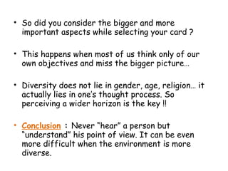 • So did you consider the bigger and more
important aspects while selecting your card ?
• This happens when most of us think only of our
own objectives and miss the bigger picture…
• Diversity does not lie in gender, age, religion… it
actually lies in one’s thought process. So
perceiving a wider horizon is the key !!
• Conclusion : Never “hear” a person but
“understand” his point of view. It can be even
more difficult when the environment is more
diverse.
 