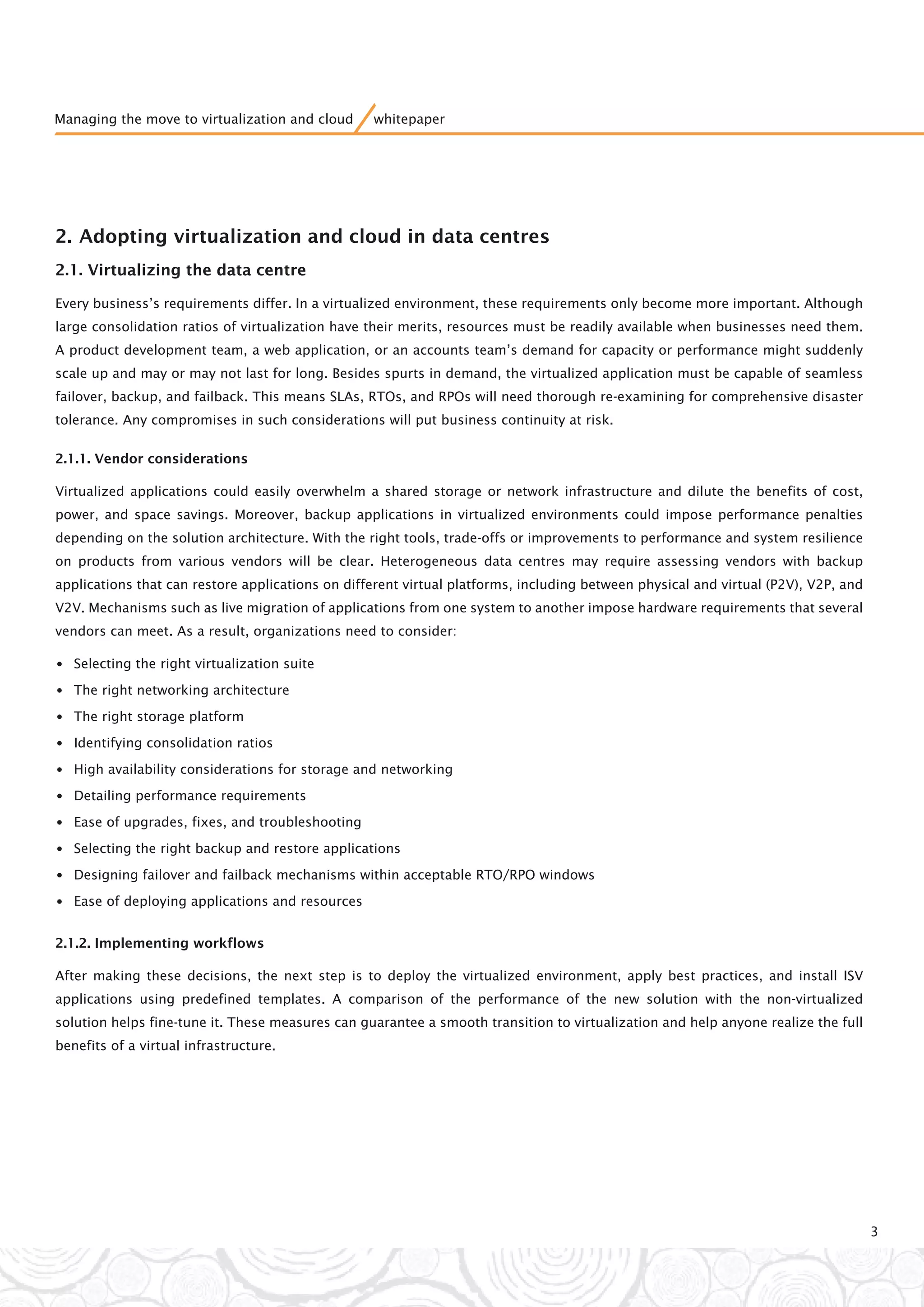 2. Adopting virtualization and cloud in data centres
2.1. Virtualizing the data centre
Every business’s requirements differ. In a virtualized environment, these requirements only become more important. Although
large consolidation ratios of virtualization have their merits, resources must be readily available when businesses need them.
A product development team, a web application, or an accounts team’s demand for capacity or performance might suddenly
scale up and may or may not last for long. Besides spurts in demand, the virtualized application must be capable of seamless
failover, backup, and failback. This means SLAs, RTOs, and RPOs will need thorough re-examining for comprehensive disaster
tolerance. Any compromises in such considerations will put business continuity at risk.
2.1.1. Vendor considerations
Virtualized applications could easily overwhelm a shared storage or network infrastructure and dilute the benefits of cost,
power, and space savings. Moreover, backup applications in virtualized environments could impose performance penalties
depending on the solution architecture. With the right tools, trade-offs or improvements to performance and system resilience
on products from various vendors will be clear. Heterogeneous data centres may require assessing vendors with backup
applications that can restore applications on different virtual platforms, including between physical and virtual (P2V), V2P, and
V2V. Mechanisms such as live migration of applications from one system to another impose hardware requirements that several
vendors can meet. As a result, organizations need to consider:
•Selecting the right virtualization suite
•The right networking architecture
•The right storage platform
•Identifying consolidation ratios
•High availability considerations for storage and networking
•Detailing performance requirements
•Ease of upgrades, fixes, and troubleshooting
•Selecting the right backup and restore applications
•Designing failover and failback mechanisms within acceptable RTO/RPO windows
•Ease of deploying applications and resources
2.1.2. Implementing workflows
After making these decisions, the next step is to deploy the virtualized environment, apply best practices, and install ISV
applications using predefined templates. A comparison of the performance of the new solution with the non-virtualized
solution helps fine-tune it. These measures can guarantee a smooth transition to virtualization and help anyone realize the full
benefits of a virtual infrastructure.
3
Managing the move to virtualization and cloud whitepaper
 