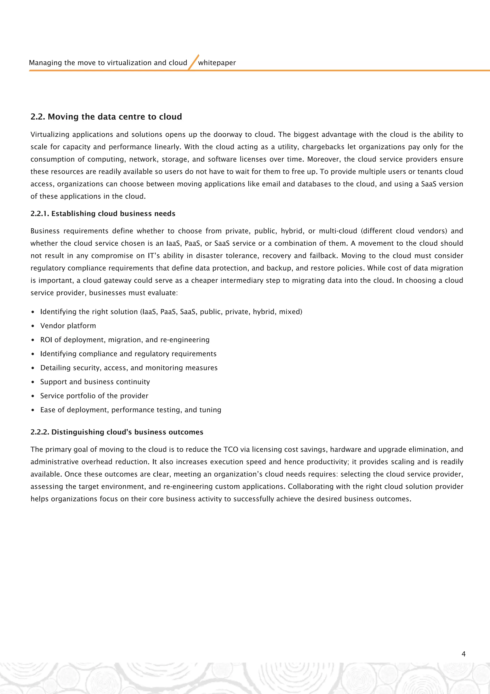 2.2. Moving the data centre to cloud
Virtualizing applications and solutions opens up the doorway to cloud. The biggest advantage with the cloud is the ability to
scale for capacity and performance linearly. With the cloud acting as a utility, chargebacks let organizations pay only for the
consumption of computing, network, storage, and software licenses over time. Moreover, the cloud service providers ensure
these resources are readily available so users do not have to wait for them to free up. To provide multiple users or tenants cloud
access, organizations can choose between moving applications like email and databases to the cloud, and using a SaaS version
of these applications in the cloud.
2.2.1. Establishing cloud business needs
Business requirements define whether to choose from private, public, hybrid, or multi-cloud (different cloud vendors) and
whether the cloud service chosen is an IaaS, PaaS, or SaaS service or a combination of them. A movement to the cloud should
not result in any compromise on IT’s ability in disaster tolerance, recovery and failback. Moving to the cloud must consider
regulatory compliance requirements that define data protection, and backup, and restore policies. While cost of data migration
is important, a cloud gateway could serve as a cheaper intermediary step to migrating data into the cloud. In choosing a cloud
service provider, businesses must evaluate:
•Identifying the right solution (IaaS, PaaS, SaaS, public, private, hybrid, mixed)
•Vendor platform
•ROI of deployment, migration, and re-engineering
•Identifying compliance and regulatory requirements
•Detailing security, access, and monitoring measures
•Support and business continuity
•Service portfolio of the provider
•Ease of deployment, performance testing, and tuning
2.2.2. Distinguishing cloud’s business outcomes
The primary goal of moving to the cloud is to reduce the TCO via licensing cost savings, hardware and upgrade elimination, and
administrative overhead reduction. It also increases execution speed and hence productivity; it provides scaling and is readily
available. Once these outcomes are clear, meeting an organization’s cloud needs requires: selecting the cloud service provider,
assessing the target environment, and re-engineering custom applications. Collaborating with the right cloud solution provider
helps organizations focus on their core business activity to successfully achieve the desired business outcomes.
4
Managing the move to virtualization and cloud whitepaper
 