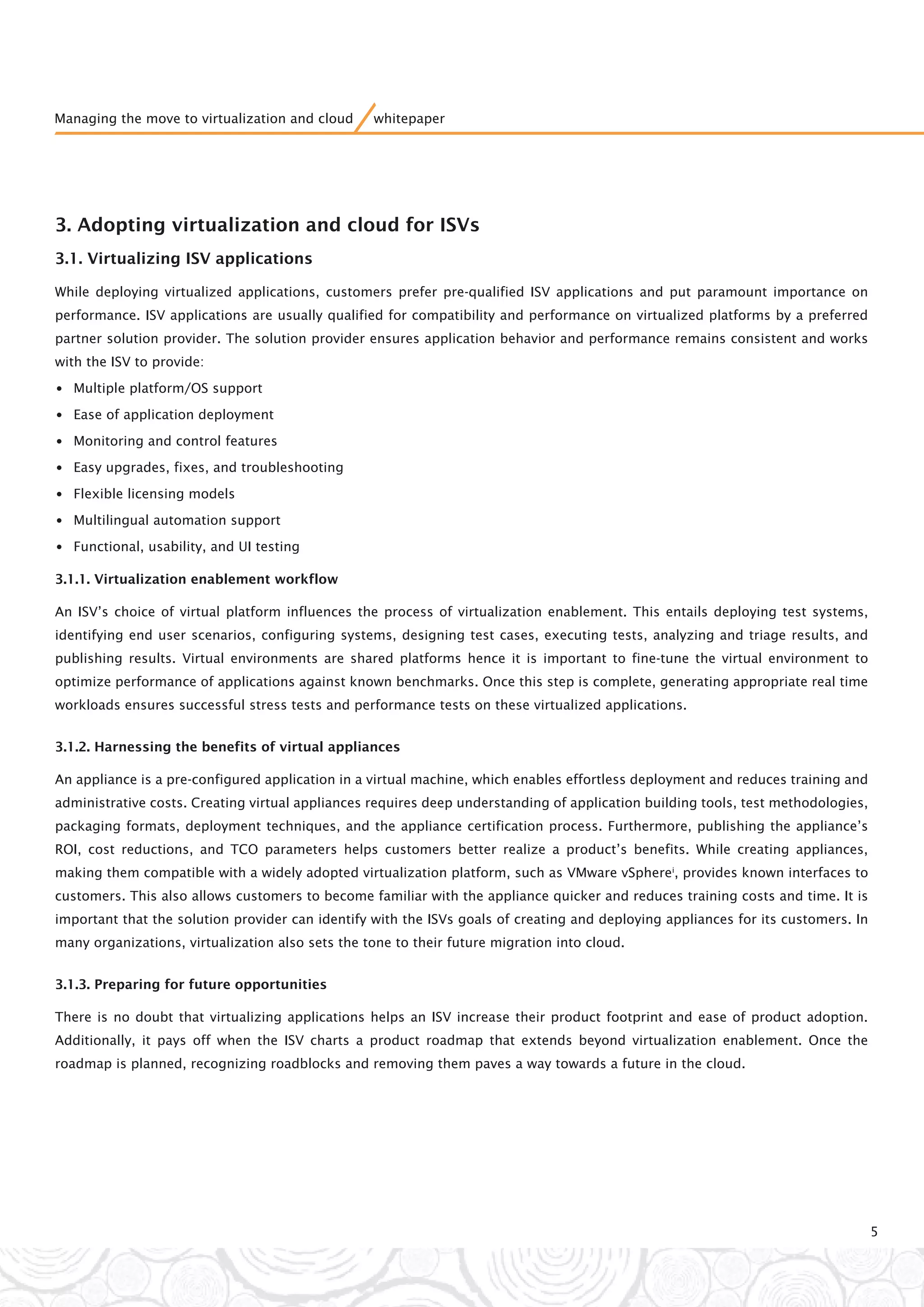 3. Adopting virtualization and cloud for ISVs
3.1. Virtualizing ISV applications
While deploying virtualized applications, customers prefer pre-qualified ISV applications and put paramount importance on
performance. ISV applications are usually qualified for compatibility and performance on virtualized platforms by a preferred
partner solution provider. The solution provider ensures application behavior and performance remains consistent and works
with the ISV to provide:
•Multiple platform/OS support
•Ease of application deployment
•Monitoring and control features
•Easy upgrades, fixes, and troubleshooting
•Flexible licensing models
•Multilingual automation support
•Functional, usability, and UI testing
3.1.1. Virtualization enablement workflow
An ISV’s choice of virtual platform influences the process of virtualization enablement. This entails deploying test systems,
identifying end user scenarios, configuring systems, designing test cases, executing tests, analyzing and triage results, and
publishing results. Virtual environments are shared platforms hence it is important to fine-tune the virtual environment to
optimize performance of applications against known benchmarks. Once this step is complete, generating appropriate real time
workloads ensures successful stress tests and performance tests on these virtualized applications.
3.1.2. Harnessing the benefits of virtual appliances
An appliance is a pre-configured application in a virtual machine, which enables effortless deployment and reduces training and
administrative costs. Creating virtual appliances requires deep understanding of application building tools, test methodologies,
packaging formats, deployment techniques, and the appliance certification process. Furthermore, publishing the appliance’s
ROI, cost reductions, and TCO parameters helps customers better realize a product’s benefits. While creating appliances,
making them compatible with a widely adopted virtualization platform, such as VMware vSpherei
, provides known interfaces to
customers. This also allows customers to become familiar with the appliance quicker and reduces training costs and time. It is
important that the solution provider can identify with the ISVs goals of creating and deploying appliances for its customers. In
many organizations, virtualization also sets the tone to their future migration into cloud.
3.1.3. Preparing for future opportunities
There is no doubt that virtualizing applications helps an ISV increase their product footprint and ease of product adoption.
Additionally, it pays off when the ISV charts a product roadmap that extends beyond virtualization enablement. Once the
roadmap is planned, recognizing roadblocks and removing them paves a way towards a future in the cloud.
5
Managing the move to virtualization and cloud whitepaper
 
