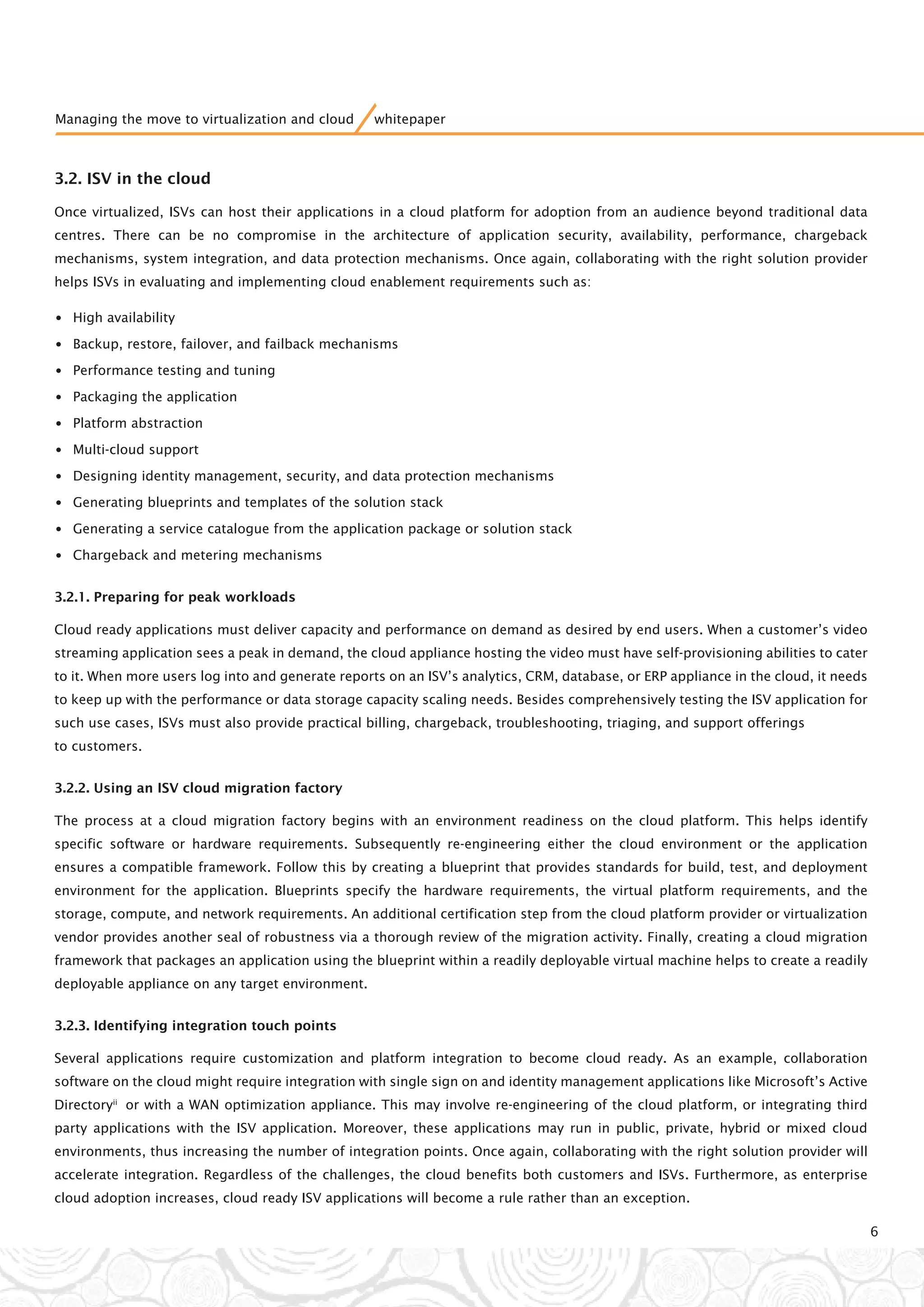 3.2. ISV in the cloud
Once virtualized, ISVs can host their applications in a cloud platform for adoption from an audience beyond traditional data
centres. There can be no compromise in the architecture of application security, availability, performance, chargeback
mechanisms, system integration, and data protection mechanisms. Once again, collaborating with the right solution provider
helps ISVs in evaluating and implementing cloud enablement requirements such as:
•High availability
•Backup, restore, failover, and failback mechanisms
•Performance testing and tuning
•Packaging the application
•Platform abstraction
•Multi-cloud support
•Designing identity management, security, and data protection mechanisms
•Generating blueprints and templates of the solution stack
•Generating a service catalogue from the application package or solution stack
•Chargeback and metering mechanisms
3.2.1. Preparing for peak workloads
Cloud ready applications must deliver capacity and performance on demand as desired by end users. When a customer’s video
streaming application sees a peak in demand, the cloud appliance hosting the video must have self-provisioning abilities to cater
to it. When more users log into and generate reports on an ISV’s analytics, CRM, database, or ERP appliance in the cloud, it needs
to keep up with the performance or data storage capacity scaling needs. Besides comprehensively testing the ISV application for
such use cases, ISVs must also provide practical billing, chargeback, troubleshooting, triaging, and support offerings
to customers.
3.2.2. Using an ISV cloud migration factory
The process at a cloud migration factory begins with an environment readiness on the cloud platform. This helps identify
specific software or hardware requirements. Subsequently re-engineering either the cloud environment or the application
ensures a compatible framework. Follow this by creating a blueprint that provides standards for build, test, and deployment
environment for the application. Blueprints specify the hardware requirements, the virtual platform requirements, and the
storage, compute, and network requirements. An additional certification step from the cloud platform provider or virtualization
vendor provides another seal of robustness via a thorough review of the migration activity. Finally, creating a cloud migration
framework that packages an application using the blueprint within a readily deployable virtual machine helps to create a readily
deployable appliance on any target environment.
3.2.3. Identifying integration touch points
Several applications require customization and platform integration to become cloud ready. As an example, collaboration
software on the cloud might require integration with single sign on and identity management applications like Microsoft’s Active
Directoryii
or with a WAN optimization appliance. This may involve re-engineering of the cloud platform, or integrating third
party applications with the ISV application. Moreover, these applications may run in public, private, hybrid or mixed cloud
environments, thus increasing the number of integration points. Once again, collaborating with the right solution provider will
accelerate integration. Regardless of the challenges, the cloud benefits both customers and ISVs. Furthermore, as enterprise
cloud adoption increases, cloud ready ISV applications will become a rule rather than an exception.
6
Managing the move to virtualization and cloud whitepaper
 