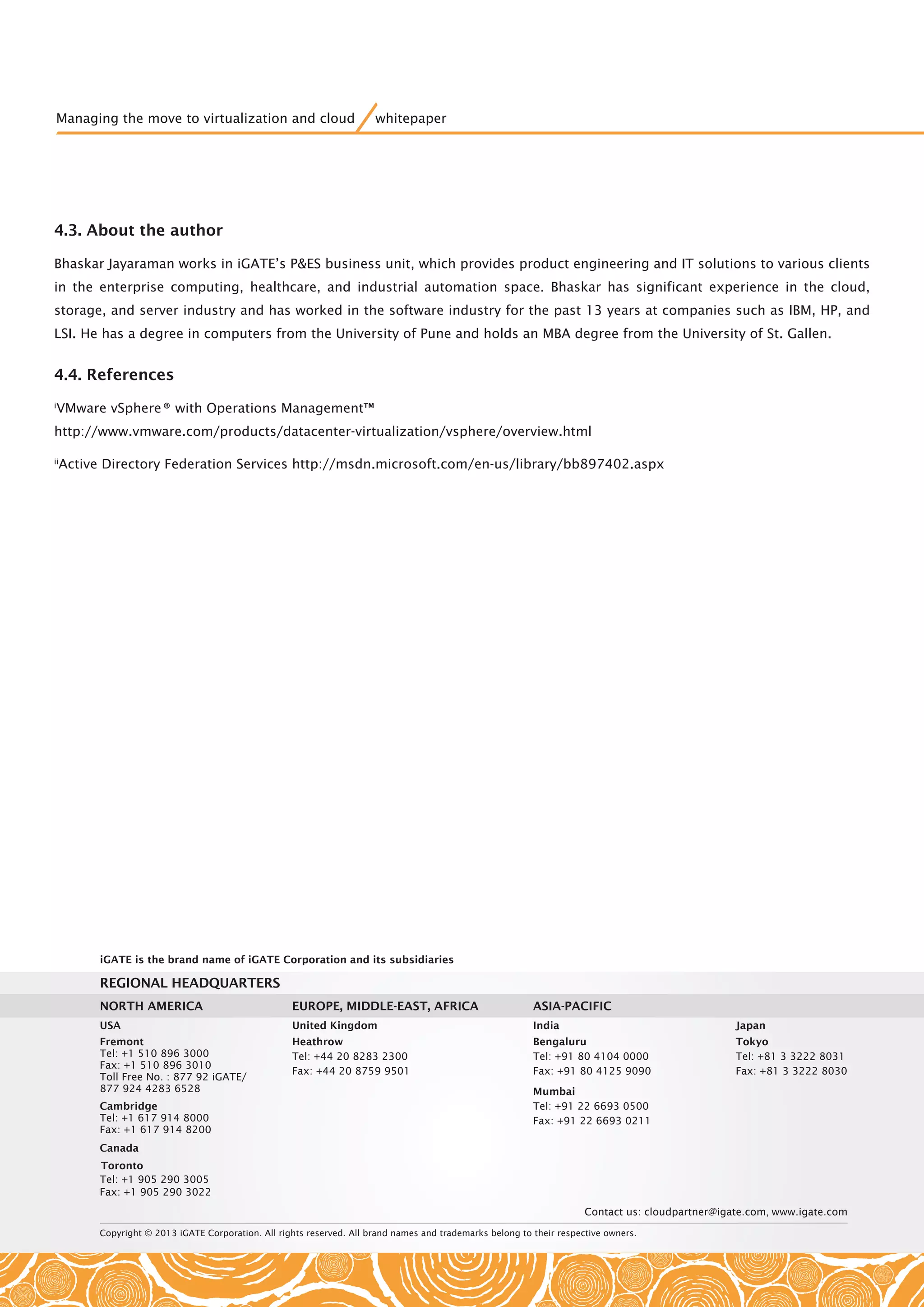 Copyright © 2013 iGATE Corporation. All rights reserved. All brand names and trademarks belong to their respective owners.
Contact us: cloudpartner@igate.com, www.igate.com
REGIONAL HEADQUARTERS
USA
Fremont
Tel: +1 510 896 3000
Fax: +1 510 896 3010
Toll Free No. : 877 92 iGATE/
877 924 4283 6528
Cambridge
Canada
Tel: +1 617 914 8000
Tel: +1 905 290 3005
Fax: +1 905 290 3022
Fax: +1 617 914 8200
United Kingdom
Heathrow
Tel: +44 20 8283 2300
Fax: +44 20 8759 9501
India
Bengaluru
Tel: +91 80 4104 0000
Fax: +91 80 4125 9090
Mumbai
Tel: +91 22 6693 0500
Fax: +91 22 6693 0211
Japan
Tokyo
Tel: +81 3 3222 8031
Fax: +81 3 3222 8030
ASIA-PACIFICEUROPE, MIDDLE-EAST, AFRICANORTH AMERICA
iGATE is the brand name of iGATE Corporation and its subsidiaries
Toronto
Managing the move to virtualization and cloud whitepaper
4.3. About the author
Bhaskar Jayaraman works in iGATE’s P&ES business unit, which provides product engineering and IT solutions to various clients
in the enterprise computing, healthcare, and industrial automation space. Bhaskar has significant experience in the cloud,
storage, and server industry and has worked in the software industry for the past 13 years at companies such as IBM, HP, and
LSI. He has a degree in computers from the University of Pune and holds an MBA degree from the University of St. Gallen.
4.4. References
i
VMware vSphere® with Operations Management™
http://www.vmware.com/products/datacenter-virtualization/vsphere/overview.html
ii
Active Directory Federation Services http://msdn.microsoft.com/en-us/library/bb897402.aspx
 