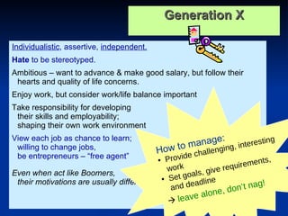 Generation X Individualistic , assertive,  independent.   Hate  to be stereotyped.   Ambitious – want to advance & make good salary, but follow their hearts and quality of life concerns.  Enjoy work, but consider work/life balance important Take responsibility for developing  their skills and employability;  shaping their own work environment View each job as chance to learn;  willing to change jobs,  be entrepreneurs – “free agent” Even when act like Boomers,  their motivations are usually different… How to manage: Provide challenging, interesting work Set goals, give requirements, and deadline    leave alone, don’t nag! 