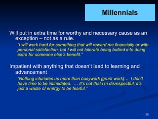 Millennials Will put in extra time for worthy and necessary cause as an exception – not as a rule. “ I will work hard for something that will reward me financially or with personal satisfaction, but I will not tolerate being bullied into doing extra for someone else’s benefit.” Impatient with anything that doesn’t lead to learning and advancement “ Nothing infuriates us more than busywork [grunt work]…  I don’t have time to be intimidated.  … It’s not that I’m disrespectful, it’s just a waste of energy to be fearful.” 