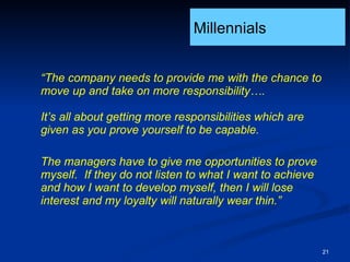 “ The company needs to provide me with the chance to move up and take on more responsibility….  It’s all about getting more responsibilities which are given as you prove yourself to be capable. The managers have to give me opportunities to prove myself.  If they do not listen to what I want to achieve and how I want to develop myself, then I will lose interest and my loyalty will naturally wear thin.” Millennials 