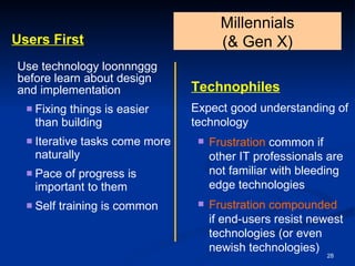 Users First Use technology loonnnggg before learn about design and implementation Fixing things is easier than building  Iterative tasks come more naturally Pace of progress is important to them Self training is common Millennials  (& Gen X) Technophiles   Expect good understanding of technology Frustration  common if other IT professionals are not familiar with bleeding edge technologies Frustration compounded   if end-users resist newest technologies (or even newish technologies) 