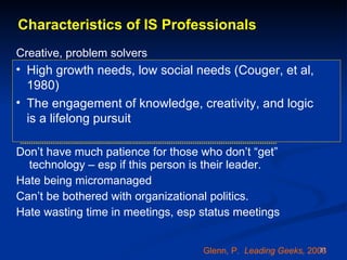 Characteristics of IS Professionals Creative, problem solvers Get absorbed in work / projects – like to be left alone when working Put extraordinary effort into the creative solution of a technical or business problem - take it personally if that solution is criticized.  Don’t have much patience for those who don’t “get” technology – esp if this person is their leader.  Hate being micromanaged Can’t be bothered with organizational politics. Hate wasting time in meetings, esp status meetings Glenn, P.  Leading Geeks,  2003 High growth needs, low social needs (Couger, et al, 1980)  The engagement of knowledge, creativity, and logic  is a lifelong pursuit  
