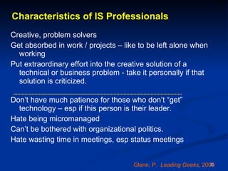 Characteristics of IS Professionals Creative, problem solvers Get absorbed in work / projects – like to be left alone when working Put extraordinary effort into the creative solution of a technical or business problem - take it personally if that solution is criticized.  Don’t have much patience for those who don’t “get” technology – esp if this person is their leader.  Hate being micromanaged Can’t be bothered with organizational politics. Hate wasting time in meetings, esp status meetings Glenn, P.  Leading Geeks,  2003 