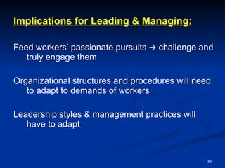 Implications for Leading & Managing: Feed workers’ passionate pursuits    challenge and truly engage them Organizational structures and procedures will need to adapt to demands of workers Leadership styles & management practices will have to adapt 