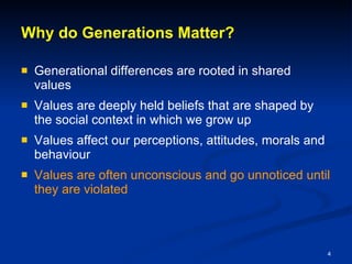 Why do Generations Matter? Generational differences are rooted in shared values Values are deeply held beliefs that are shaped by the social context in which we grow up Values affect our perceptions, attitudes, morals and behaviour Values are often unconscious and go unnoticed until they are violated 