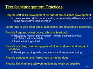 Require soft skills development be part of professional development communication skills, understanding of personality differences, and being an effective team member Learn how to give clear goals, guidelines, and  reasonable   deadlines . Provide frequent, constructive, effective feedback   Frequently  monitor performance – reward success and deal  with failure -- immediately   Provide training in this!   Provide coaching, mentoring (pair w/ older workers), and frequent feedback      Develop coaching skills competency and reward mentoring Provide adequate time / resources to get job done  Provide flex time and telework options as much as possible Tips for Management Practices 