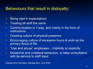Behaviours that result in disloyalty: Being rigid in expectations Treating all staff the same Communication is 1-way, and mainly in the form of instructions Creating culture of physical presence Encouraging culture of excessive hours & work as the primary focus of life “ Use and abuse” employees – implicitly or explicitly Dictatorial and unilateral behaviour, or false consultation with lip-service to staff input Adapted from Kerslake,  Management , June 2005 