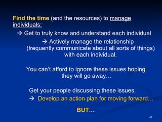 Find   the time  (and the resources) to  manage individuals;    Get to truly know and understand each individual    Actively manage the relationship  (frequently communicate about all sorts of things) with each individual. You can’t afford to ignore these issues hoping  they will go away… Get your people discussing these issues.       Develop an action plan for moving forward… BUT… 
