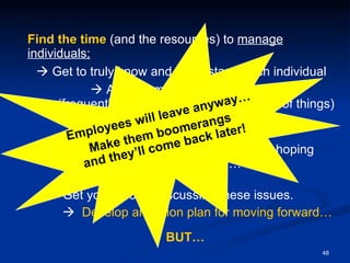 Find   the time  (and the resources) to  manage individuals;    Get to truly know and understand each individual    Actively manage the relationship  (frequently communicate about all sorts of things) with each individual. You can’t afford to ignore these issues hoping  they will go away… Get your people discussing these issues.       Develop an action plan for moving forward… BUT… Employees will leave anyway… Make them boomerangs  and they’ll come back later! 