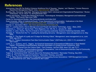 References Anonymous, How HR Can Build a Cohesive Workforce Out of ‘Squares,’ ‘Hippies,’ and ‘Slackers,’”  Human Resource Department Management Report , ioma,  www.ioma.com , March 2005. Buckley, Beu, Novicevic, Sigerstad, “Managing Generation NeXt: Individual and Organizational Perspectives,”  Review of Business , Vol 22, Issue 1/2, Spring/Summer 2001.  Celtron and Davies, “Trends Now Shaping the Future:  Technological, Workplace, Management and Institutional Trends,”  The Futurist , May-June, 2005. Center for Generational Studies, http://www.gentrends.com/index.html Duke University, Office of Institutional Equity, “Cross Generational Communication:  Implications in the Work Environment,” http//: www.duke.edu/web/equity.html , accessed on 06/11/2007. Chester, E., Generation Why?,,  http://www.generationwhy.com/index.php Glen, P.,  Leading Geeks: How to Manage and Lead People who Deliver Technology , Josey – Bass, 2003. Grossman, L., “Grow up?  Not so Fast,”  Time Magazine , Vol. 165, No. 4,  January 24,  2005. Hamilton, C. and J. Norrie,  The A to Z Guide to Soul-Inspiring Leadership,  Essence Publishing (Canada), 2003 .   Kerslake, P.  “Words from the Y’s:  Leading the demanding dot-coms,”  Management , www.management.co.nz, May 2005. Kerslake, P. “The Death of Loyalty and 10 steps for Winning it Back,”  Management , www.management.co.nz, June 2005, pgs 35-37. Kersten, D., “Today’s Generations Face New Communication Gaps,” USAToday.com, 2002-11-15, accessed on O6/11/2007. Lyons, S., L.  Duxbury, and C.  Higgins, “A n Empirical Assessment of Generational Differences in Work Related Values,”  Proceedings of Administrative Sciences Association of Canada Annual Conference,  2005. Sacks, Danielle, “Scenes from the Culture Clash,”  Fast Company , Jan/Feb 2006, Issue 102, pgs 72-77. Stencel, B. & H. Hanson, “Communications Across the Generations,” Univ of Wisconsin-Extension Dept of Community Resource Development, accessed on 06/11/07 Tulgan, B. “Generational Shift: What we Saw at the Workplace Revolution,” Rainmaker Thinking, Sep 2003 Tulgan, B. “The Under-Management Epidemic,” Rainmaker Thinking, June 2004 Zust, K. “Baby Boomer Leaders Face Challenges Communicating Across Generations,” HAR Management Central, www.mcentral.har.com, 2002, accessed on 06/11/2007. 