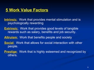 5 Work Value Factors Intrinsic :   Work that provides mental stimulation and is psychologically rewarding Extrinsic :   Work that provides good levels of tangible rewards such as salary, benefits and job security.  Altruism :   Work that benefits people and society Social :   Work that allows for social interaction with other people. Prestige :   Work that is highly esteemed and recognized by others. 