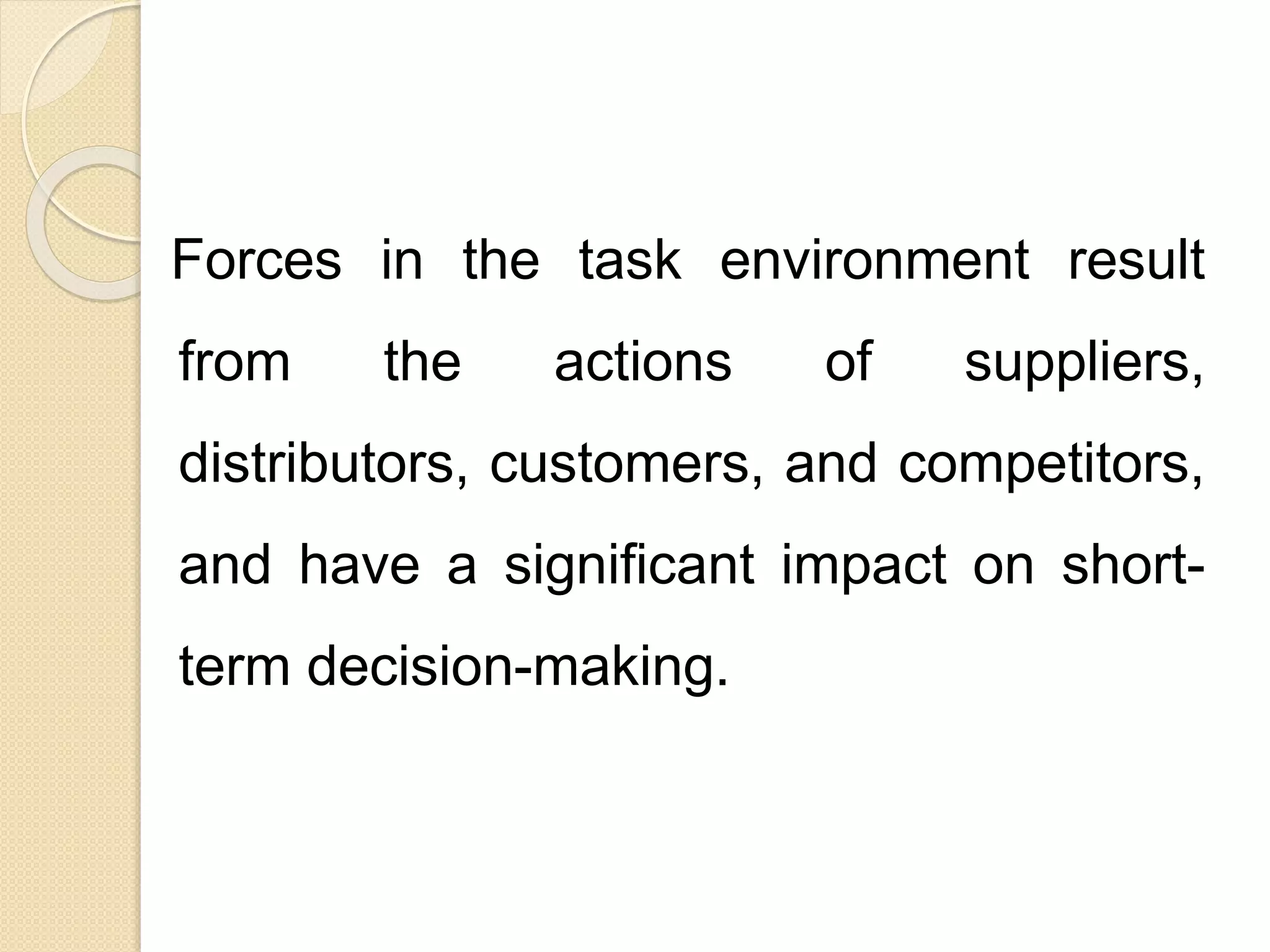 Forces in the task environment result
from the actions of suppliers,
distributors, customers, and competitors,
and have a significant impact on short-
term decision-making.