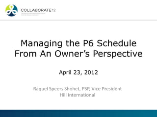 Managing the P6 Schedule
From An Owner’s Perspective
April 23, 2012
Raquel Speers Shohet, PSP, Vice President
Hill International
 