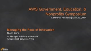 AWS Government, Education, &
Nonprofits Symposium
Canberra, Australia | May 20, 2014
Managing the Pace of Innovation
Glenn Gore
Sr. Manager Solutions Architecture
Amazon Web Services, APAC
 