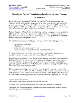 PM World Journal Managing the Planning Fallacy in Large
Vol. II, Issue VIII – August 2013 Complex Infrastructure Programs
www.pmworldjournal.net Featured Paper by Bob Prieto
© 2013 Bob Prieto www.pmworldlibrary.net Page 1 of 16
Managing the Planning Fallacy in Large, Complex Infrastructure Programs
by Bob Prieto
Daniel Kahneman’s recent book, “Thinking, Fast and Slow” 1
returned his concept of the
“planning fallacy” to the project management center stage when considering large, complex
projects and programs. First coined by Kahneman and Amos Tversky in a 1979 paper2
, the
planning fallacy is the tendency of people and organizations to underestimate how long a task
will take even when they have experience of similar tasks over running.
Perhaps the poster children for the planning fallacy are large scale public works projects. In a
2006 paper in the Project Management Journal3
, Bent Flyvbjerg describes transportation
projects “inaccuracy in cost forecasts in constant prices is on average 44.7% for rail, 33.8% for
bridges and tunnels, and 20.4% for roads.”
Work by Kahneman, Tversky, Flyvbjerg and others shows that errors of judgment are:
- systematic and predictable
- reflect bias
- persist even when we are aware of, and
- require corrective measures that reflect recognition of this bias
These natural tendencies are further exacerbated when “motivated” individuals frame
questions in such a way as to constrain the range of possible answers.
Consider these two situations. In the first, a manager is given responsibility to come up with a
budget and schedule for a large project. He engages outside help, conducts a thorough risk
analysis and looks at comparable other projects. In the second a manager is asked by the
politically appointed Chairman of the Authority if he can do the same project for $ XX. Which
answer are you more comfortable with?
Reference class forecasting is one method for suspending one’s impressions and providing a
more critical evaluation of the task at hand. It addresses the natural tendency to underestimate
costs, completion times and risks while at the same time overestimating benefits. It squeezes
out biases while considering the inevitable “improbable” risks that all projects face. The risks
1 Thinking, Fast and Slow; Daniel Kahneman; ISBN:9780374275631; 2011
2 "Prospect theory: An analysis of decisions under risk". Econometrica; Kahneman and Tversky; 1979
3 From Nobel Prize To Project Management: Getting Risks Right; Bent Flyvbjerg; Aalborg University, Denmark;
Project Management Journal; August, 2006.
 