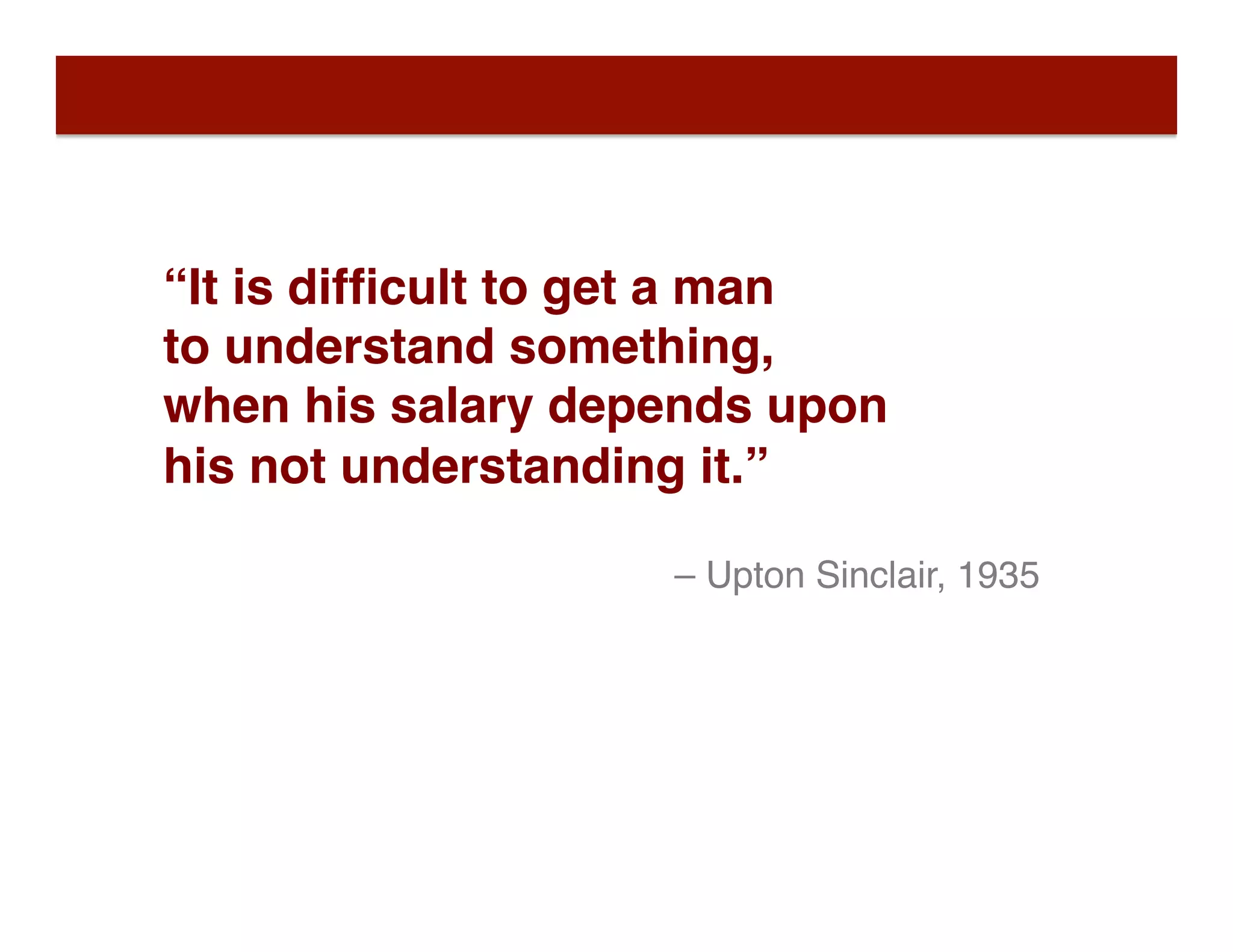 “It is difﬁcult to get a man
to understand something,  
when his salary depends upon  
his not understanding it.”
– Upton Sinclair, 1935
 