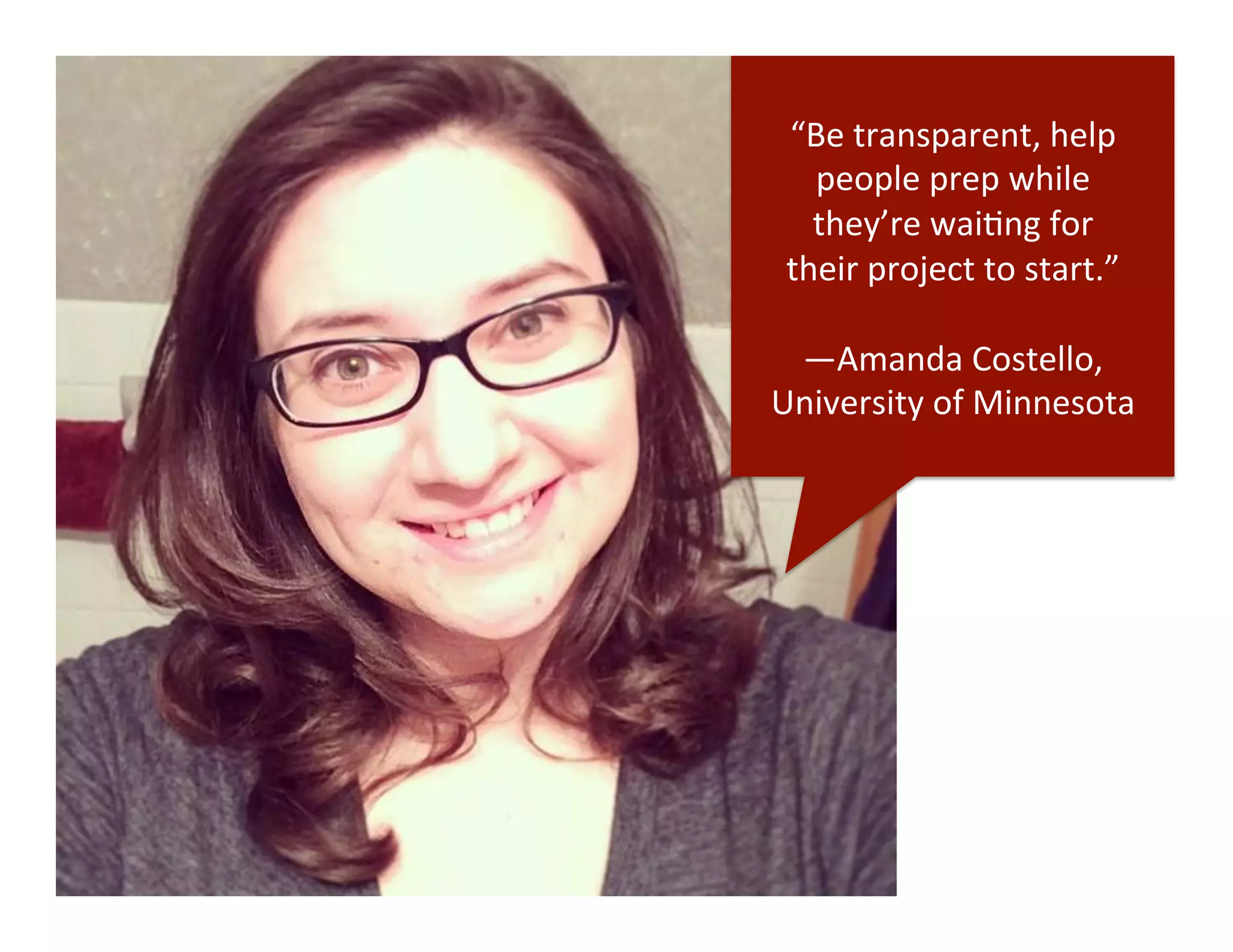 “Be	
  transparent,	
  help	
  
people	
  prep	
  while	
  	
  
they’re	
  waiDng	
  for	
  	
  
their	
  project	
  to	
  start.”	
  
	
  
—Amanda	
  Costello,	
  
University	
  of	
  Minnesota	
  
 