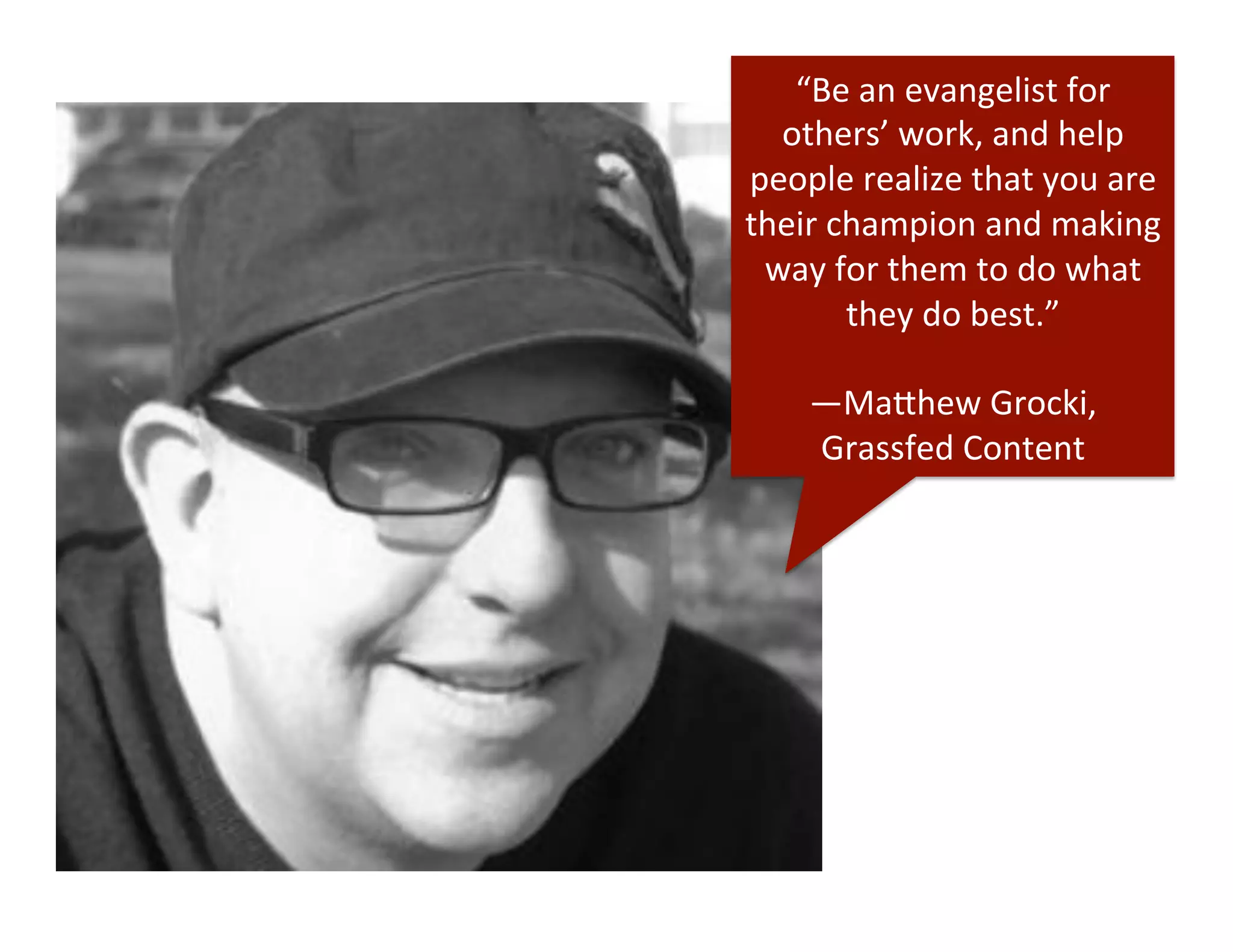 “Be	
  an	
  evangelist	
  for	
  
others’	
  work,	
  and	
  help	
  
people	
  realize	
  that	
  you	
  are	
  
their	
  champion	
  and	
  making	
  
way	
  for	
  them	
  to	
  do	
  what	
  
they	
  do	
  best.”	
  
	
  
—Ma"hew	
  Grocki,	
  
Grassfed	
  Content	
  
 