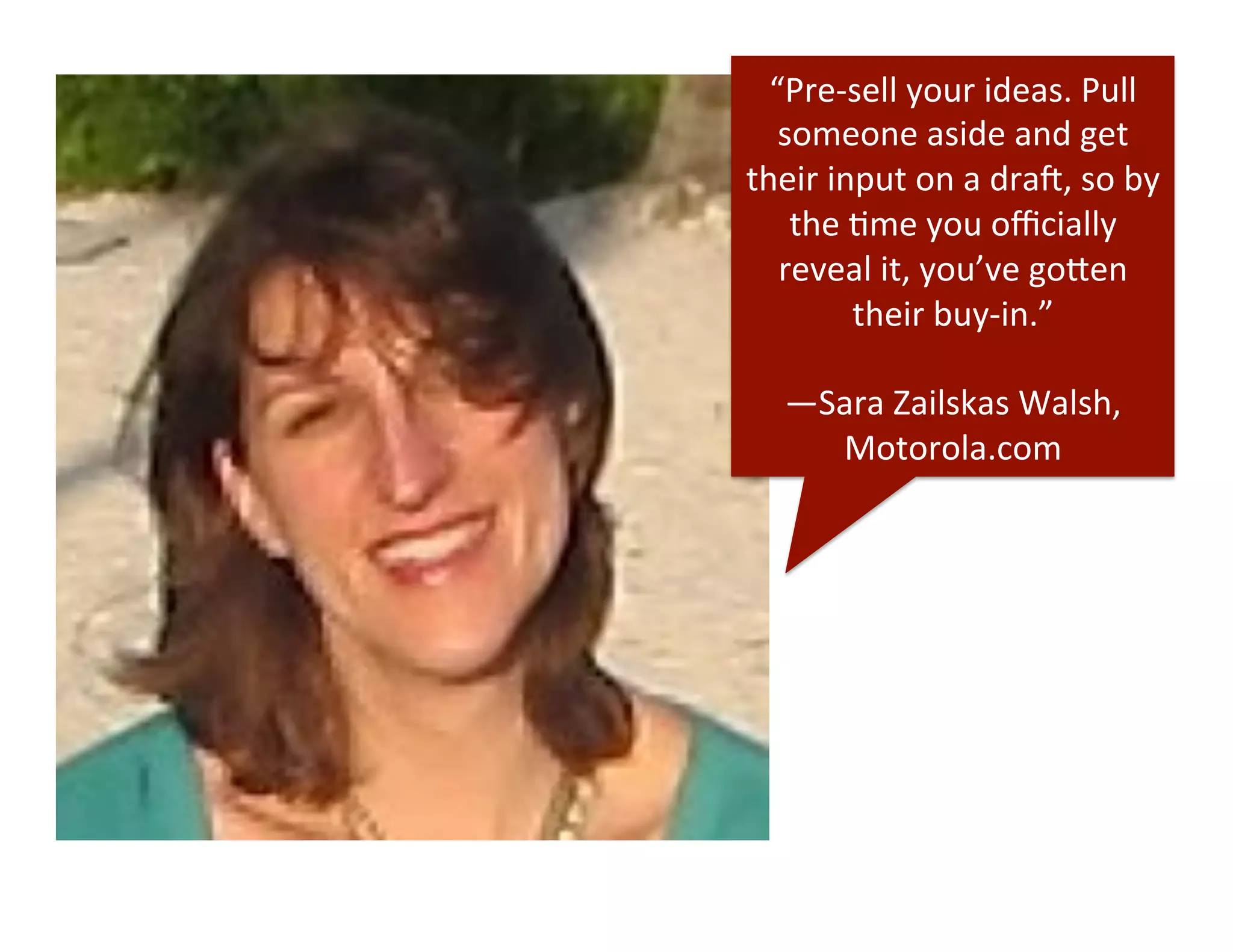“Pre-­‐sell	
  your	
  ideas.	
  Pull	
  
someone	
  aside	
  and	
  get	
  
their	
  input	
  on	
  a	
  dra_,	
  so	
  by	
  
the	
  Dme	
  you	
  oﬃcially	
  
reveal	
  it,	
  you’ve	
  go"en	
  
their	
  buy-­‐in.”	
  
	
  
—Sara	
  Zailskas	
  Walsh,	
  
Motorola.com	
  
 