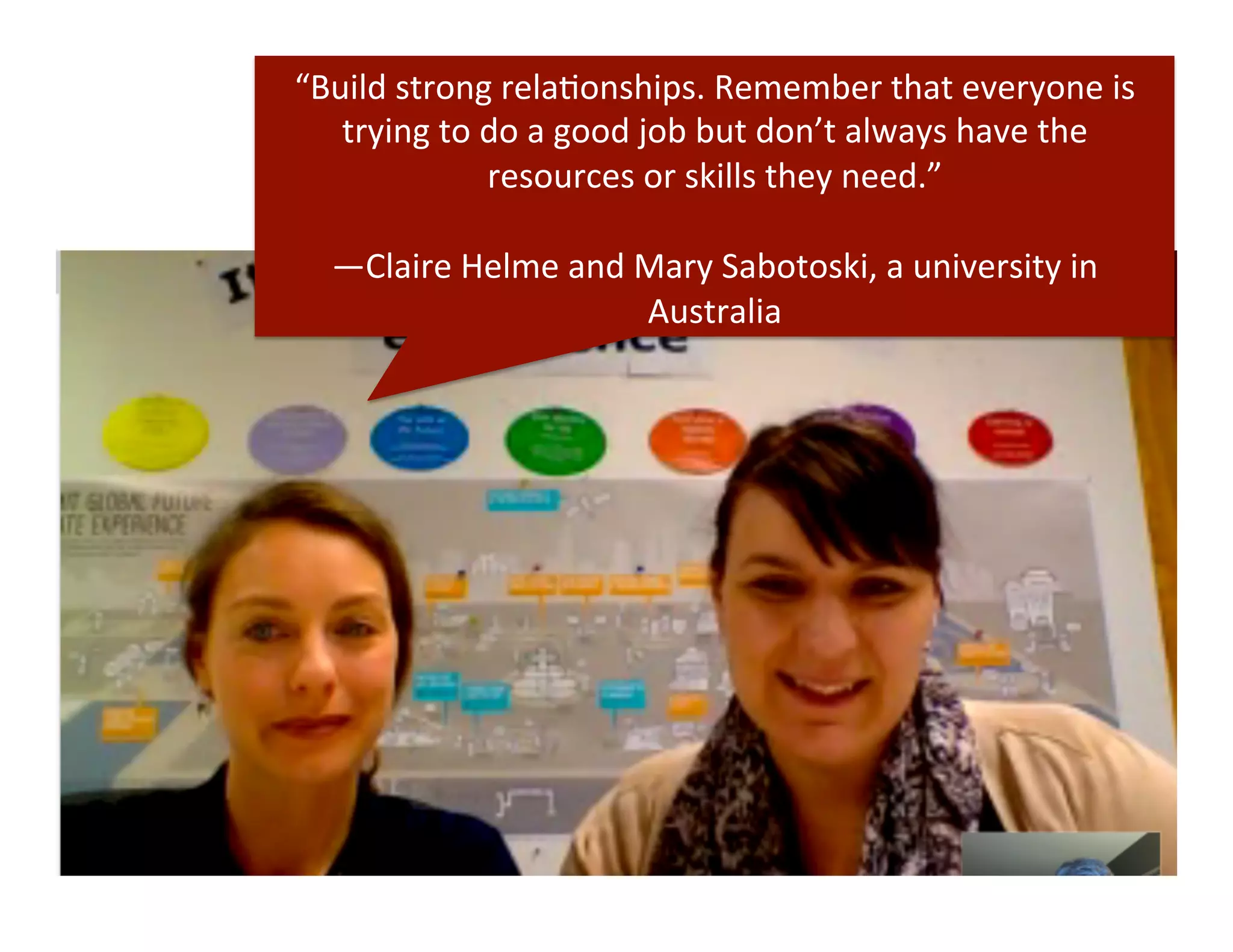 “Build	
  strong	
  relaDonships.	
  Remember	
  that	
  everyone	
  is	
  
trying	
  to	
  do	
  a	
  good	
  job	
  but	
  don’t	
  always	
  have	
  the	
  
resources	
  or	
  skills	
  they	
  need.”	
  
	
  
—Claire	
  Helme	
  and	
  Mary	
  Sabotoski,	
  a	
  university	
  in	
  
Australia	
  
 