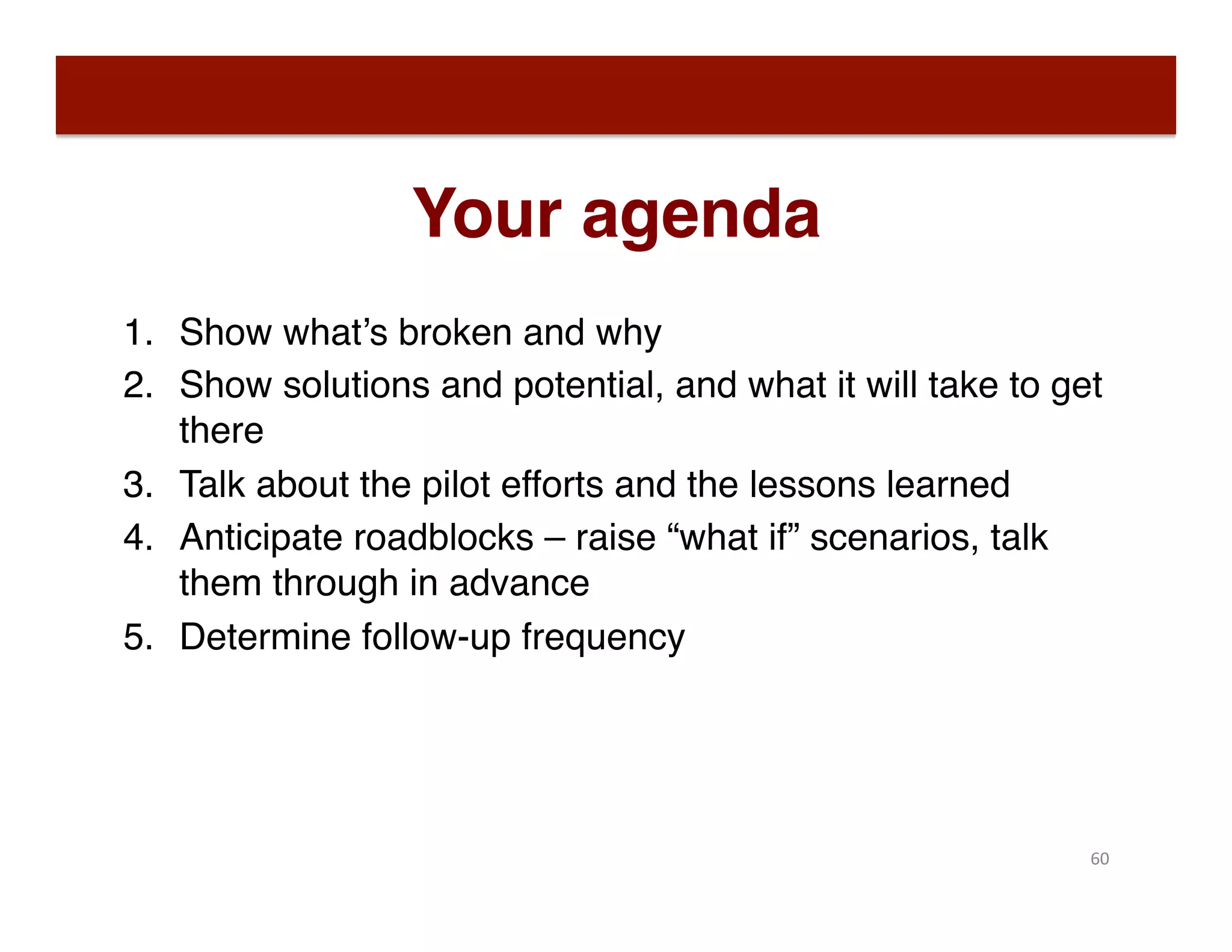 Your agenda
1.  Show what’s broken and why
2.  Show solutions and potential, and what it will take to get
there
3.  Talk about the pilot efforts and the lessons learned
4.  Anticipate roadblocks – raise “what if” scenarios, talk
them through in advance
5.  Determine follow-up frequency
60	
  
 
